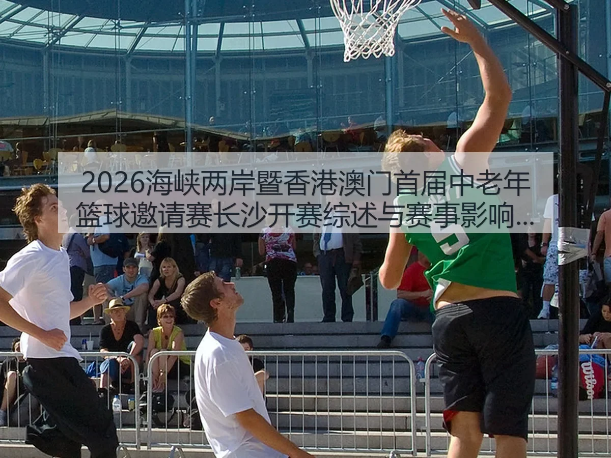 2026海峡两岸暨香港澳门首届中老年篮球邀请赛长沙开赛综述与赛事影响分析